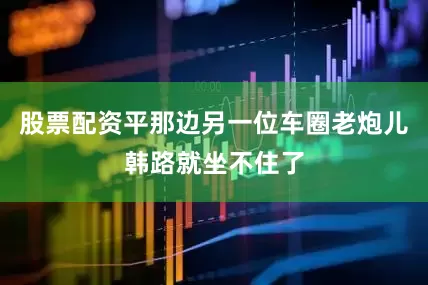 股票配资平那边另一位车圈老炮儿韩路就坐不住了