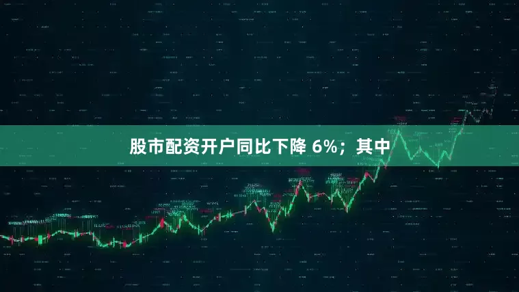 股市配资开户同比下降 6%；其中