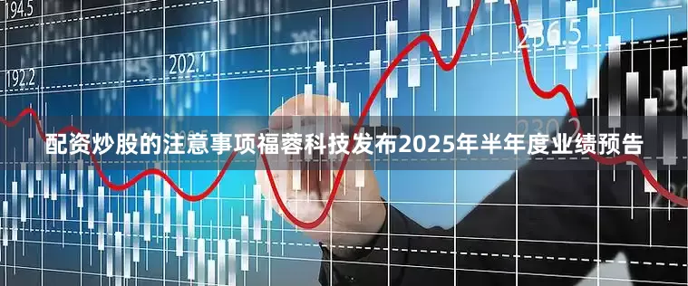 配资炒股的注意事项福蓉科技发布2025年半年度业绩预告