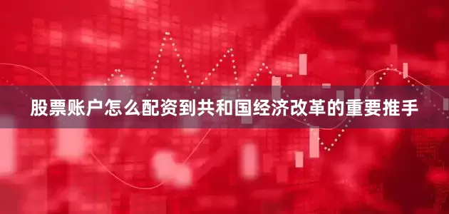 股票账户怎么配资到共和国经济改革的重要推手