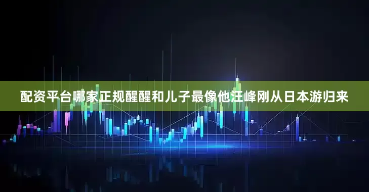 配资平台哪家正规醒醒和儿子最像他汪峰刚从日本游归来